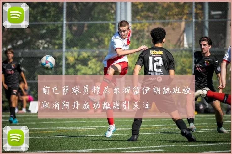 前巴萨球员穆尼尔滞留伊朗航班被取消阿丹成功撤离引关注