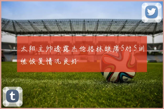 太阳主帅透露杰伦格林缺席5对5训练恢复情况良好
