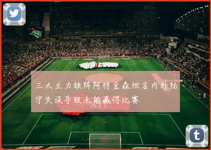 三大主力缺阵阿特金森坦言内外防守失误导致未能赢得比赛