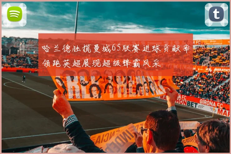哈兰德独揽曼城65联赛进球贡献率领跑英超展现超级锋霸风采