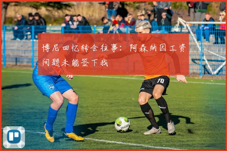 博尼回忆转会往事：阿森纳因工资问题未能签下我