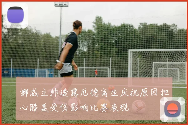 挪威主帅透露厄德高坐庆祝原因担心膝盖受伤影响比赛表现