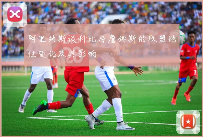 阿里纳斯谈科比与詹姆斯的联盟地位变化及其影响