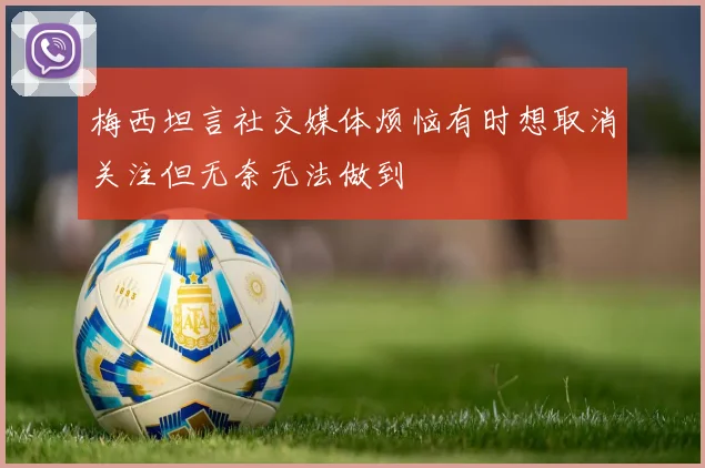 梅西坦言社交媒体烦恼有时想取消关注但无奈无法做到