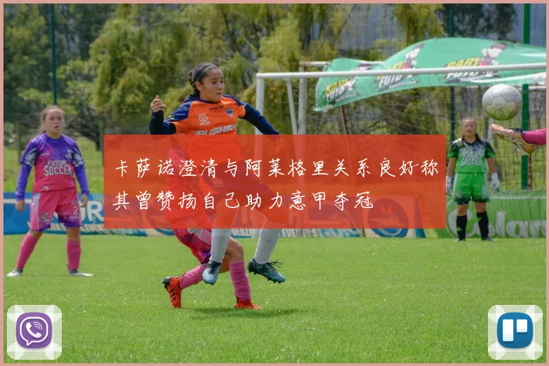 卡萨诺澄清与阿莱格里关系良好称其曾赞扬自己助力意甲夺冠