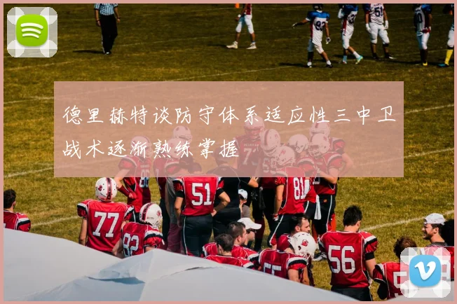 德里赫特谈防守体系适应性三中卫战术逐渐熟练掌握