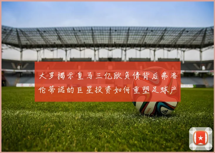 大罗揭示皇马三亿欧负债背后弗洛伦蒂诺的巨星投资如何重塑足球产业