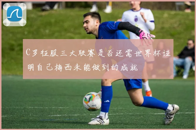C罗征服三大联赛是否还需世界杯证明自己梅西未能做到的成就