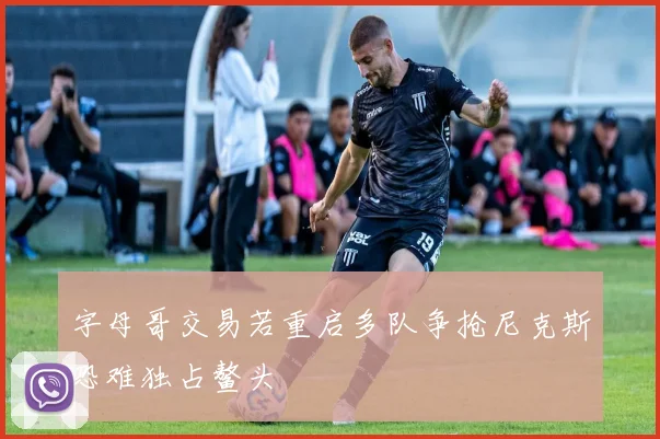 字母哥交易若重启多队争抢尼克斯恐难独占鳌头