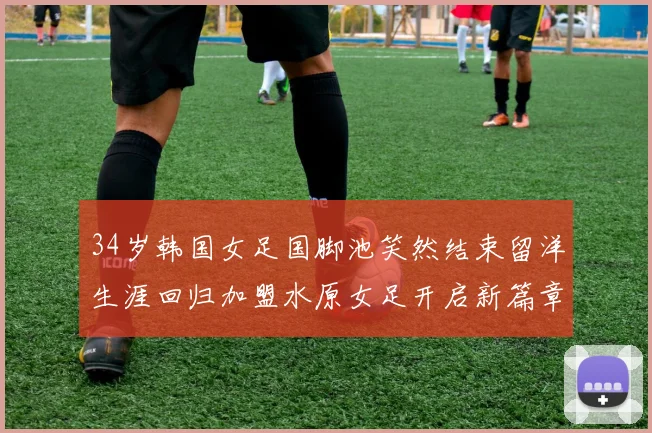 34岁韩国女足国脚池笑然结束留洋生涯回归加盟水原女足开启新篇章