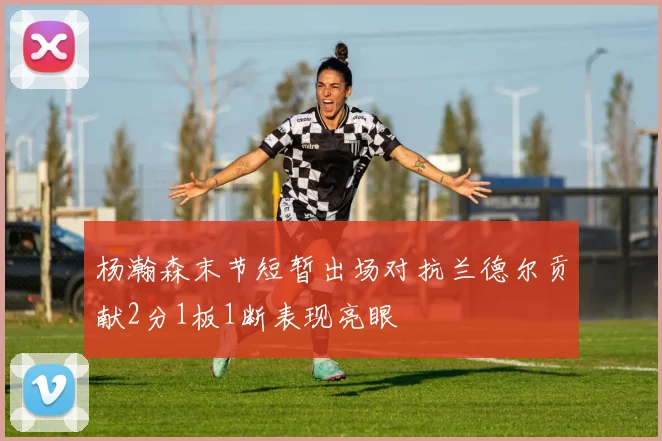 杨瀚森末节短暂出场对抗兰德尔贡献2分1板1断表现亮眼