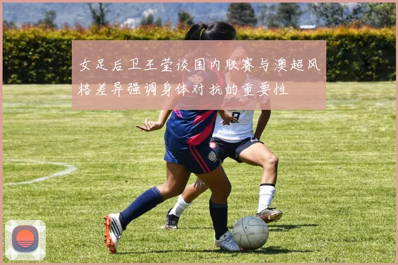 女足后卫王莹谈国内联赛与澳超风格差异强调身体对抗的重要性