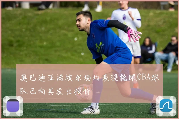 奥巴迪亚诺埃尔场均表现抢眼CBA球队已向其发出报价
