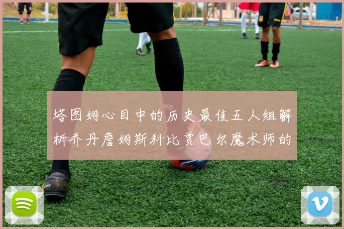塔图姆心目中的历史最佳五人组解析乔丹詹姆斯科比贾巴尔魔术师的传奇魅力