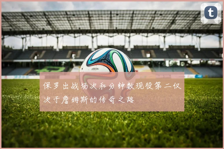 保罗出战场次和分钟数现役第二仅次于詹姆斯的传奇之路