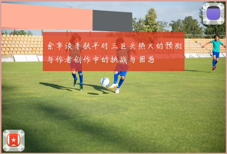 余华谈李秋平对三巨头热火的预测与作者创作中的挑战与困惑