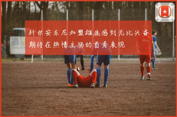 科尔安东尼加盟雄鹿感到无比兴奋期待在热情主场的首秀表现