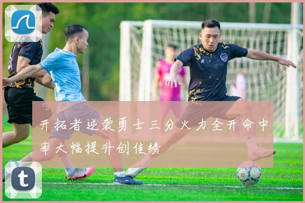 开拓者逆袭勇士三分火力全开命中率大幅提升创佳绩