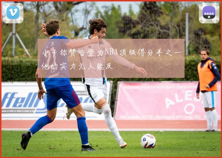 小卡称赞哈登为NBA顶级得分手之一他的实力无人能及