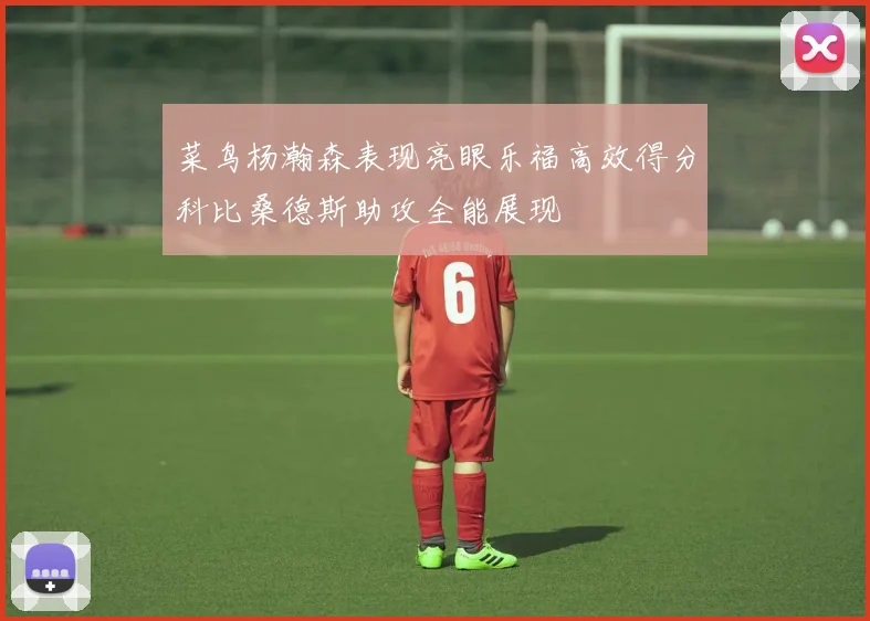 菜鸟杨瀚森表现亮眼乐福高效得分科比桑德斯助攻全能展现