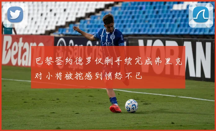 巴黎签约德罗仅剩手续完成弗里克对小将被挖感到愤怒不已