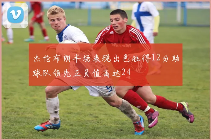 杰伦布朗半场表现出色独得12分助球队领先正负值高达24