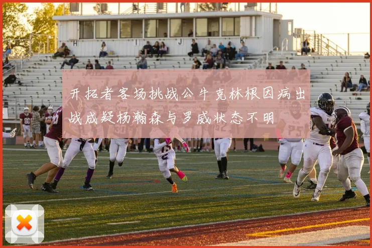 开拓者客场挑战公牛克林根因病出战成疑杨瀚森与罗威状态不明