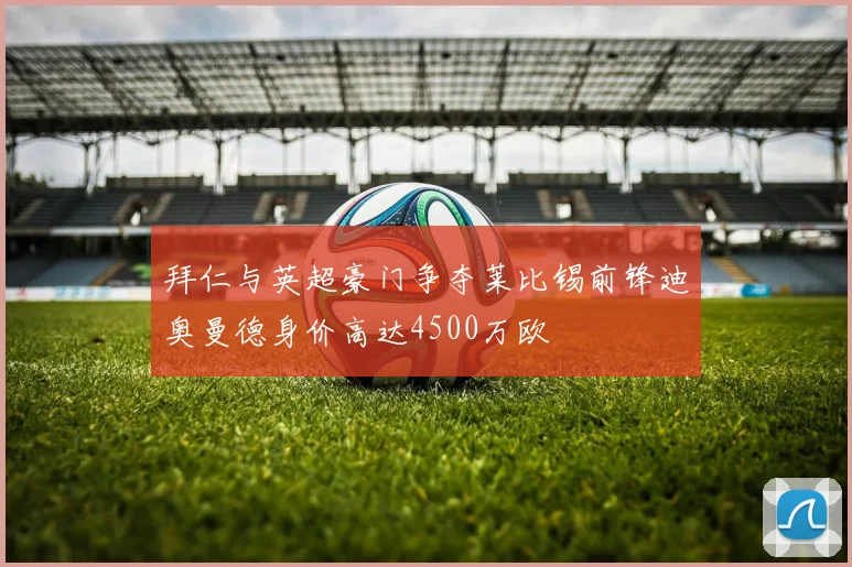 拜仁与英超豪门争夺莱比锡前锋迪奥曼德身价高达4500万欧