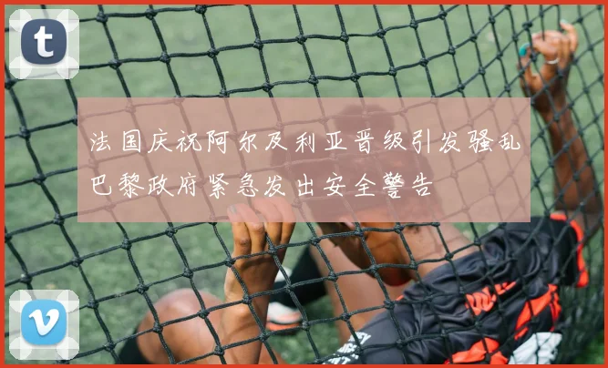 法国庆祝阿尔及利亚晋级引发骚乱巴黎政府紧急发出安全警告