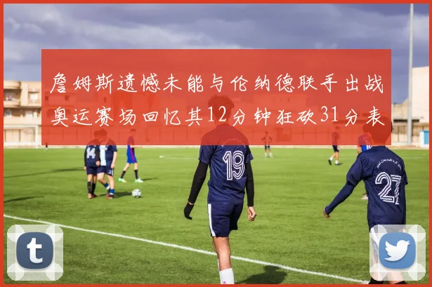 詹姆斯遗憾未能与伦纳德联手出战奥运赛场回忆其12分钟狂砍31分表现