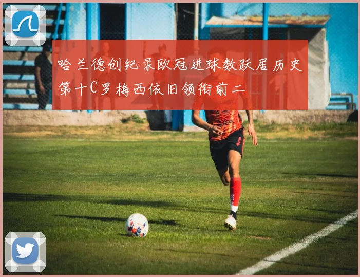 哈兰德创纪录欧冠进球数跃居历史第十C罗梅西依旧领衔前二