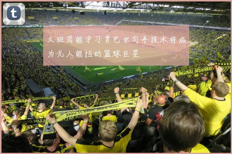 文班若能学习贾巴尔勾手技术将成为无人能挡的篮球巨星