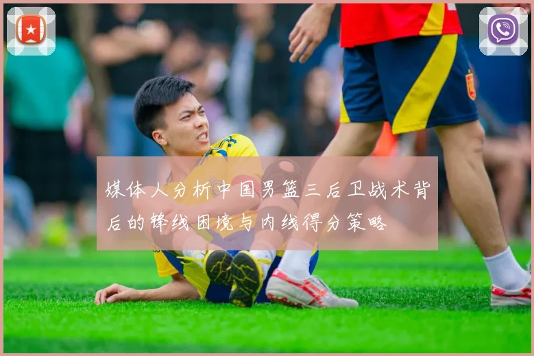 媒体人分析中国男篮三后卫战术背后的锋线困境与内线得分策略
