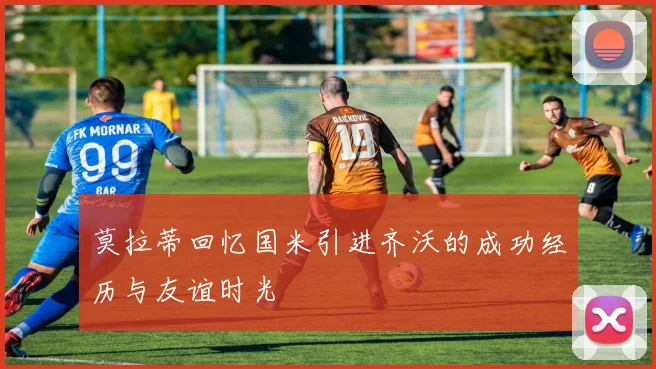 莫拉蒂回忆国米引进齐沃的成功经历与友谊时光