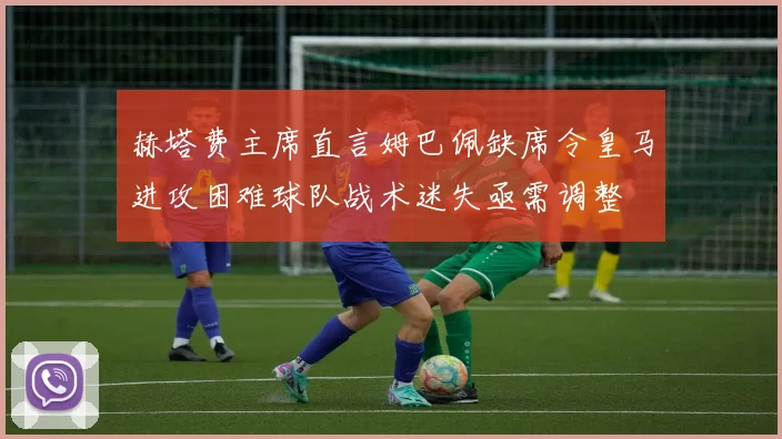 赫塔费主席直言姆巴佩缺席令皇马进攻困难球队战术迷失亟需调整