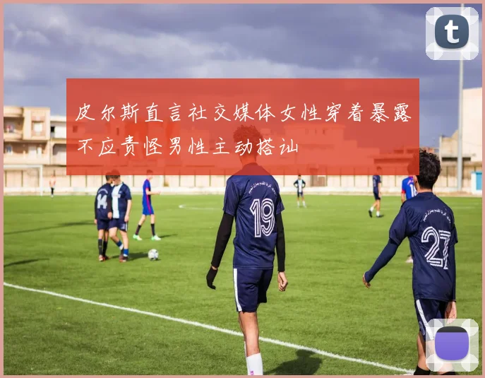 皮尔斯直言社交媒体女性穿着暴露不应责怪男性主动搭讪