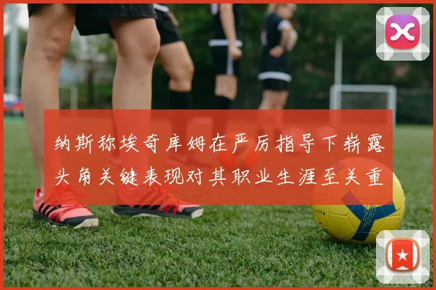 纳斯称埃奇库姆在严厉指导下崭露头角关键表现对其职业生涯至关重要