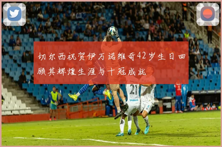切尔西祝贺伊万诺维奇42岁生日回顾其辉煌生涯与十冠成就