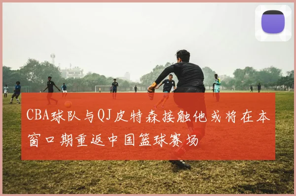 CBA球队与QJ皮特森接触他或将在本窗口期重返中国篮球赛场