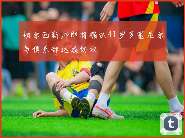 切尔西新帅即将确认41岁罗塞尼尔与俱乐部达成协议