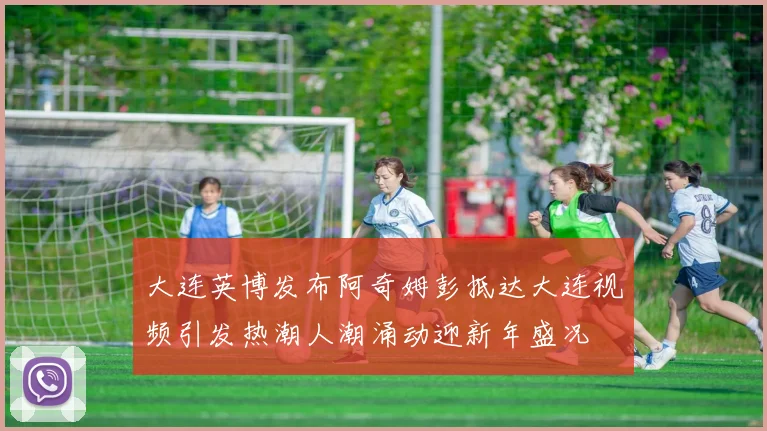 大连英博发布阿奇姆彭抵达大连视频引发热潮人潮涌动迎新年盛况