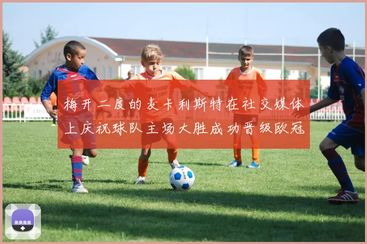 梅开二度的麦卡利斯特在社交媒体上庆祝球队主场大胜成功晋级欧冠16强