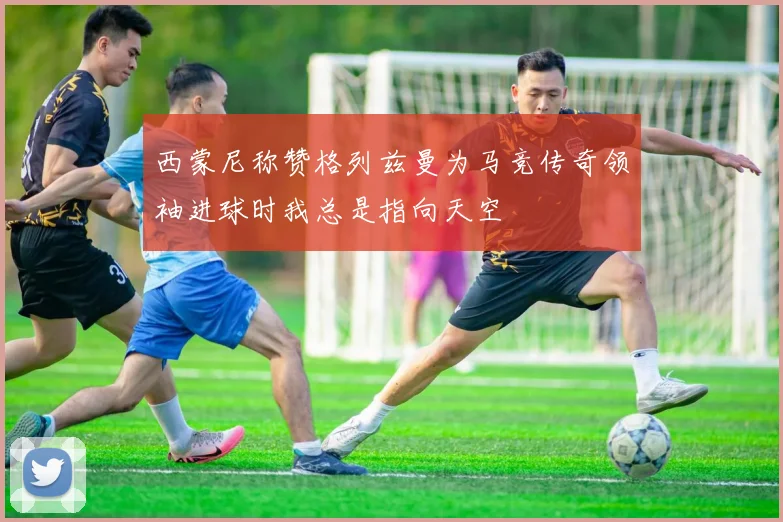 西蒙尼称赞格列兹曼为马竞传奇领袖进球时我总是指向天空
