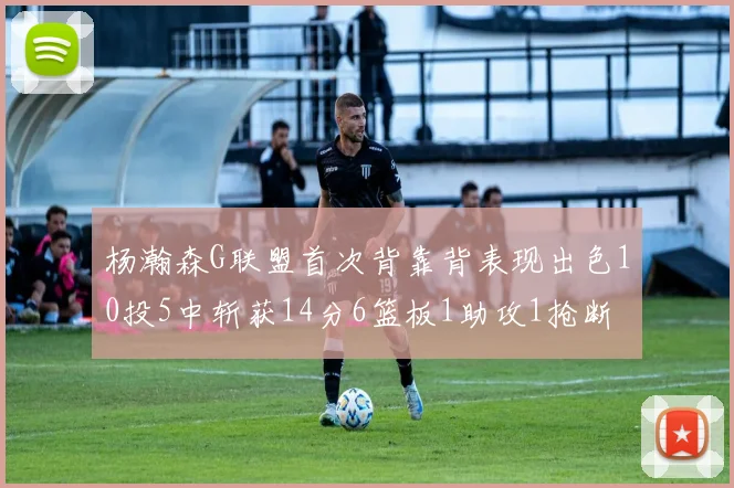 杨瀚森G联盟首次背靠背表现出色10投5中斩获14分6篮板1助攻1抢断