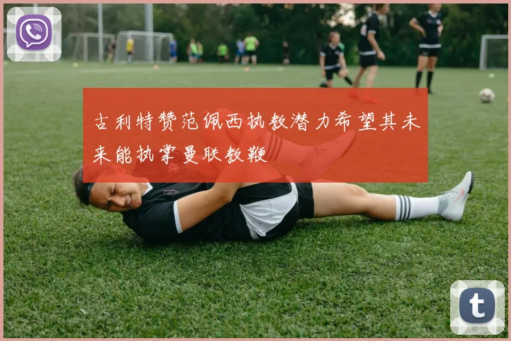 古利特赞范佩西执教潜力希望其未来能执掌曼联教鞭