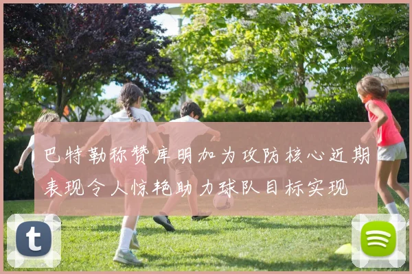 巴特勒称赞库明加为攻防核心近期表现令人惊艳助力球队目标实现