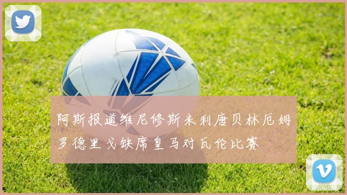 阿斯报道维尼修斯米利唐贝林厄姆罗德里戈缺席皇马对瓦伦比赛