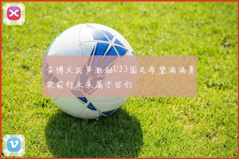 黄博文发声激励U23国足希望满满勇敢前行未来属于你们