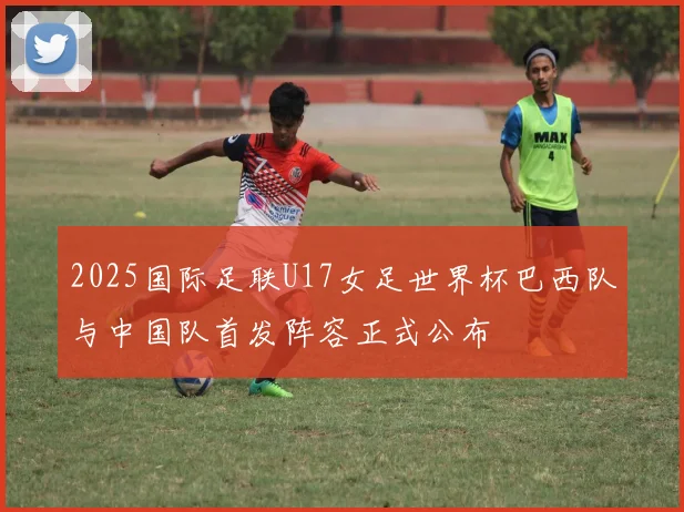 2025国际足联U17女足世界杯巴西队与中国队首发阵容正式公布