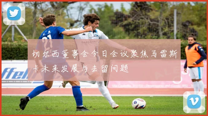 切尔西董事会今日会议聚焦马雷斯卡未来发展与去留问题